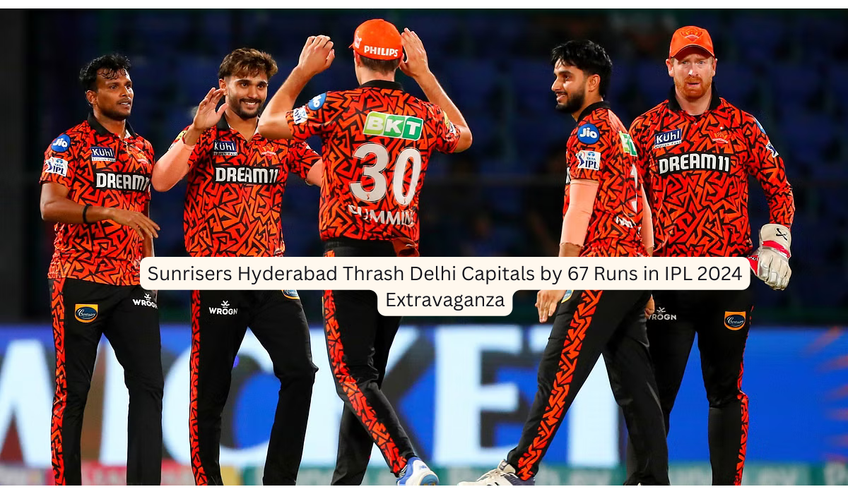 Sunrisers Hyderabad Thrash Delhi Capitals by 67 Runs in IPL 2024 Extravaganza