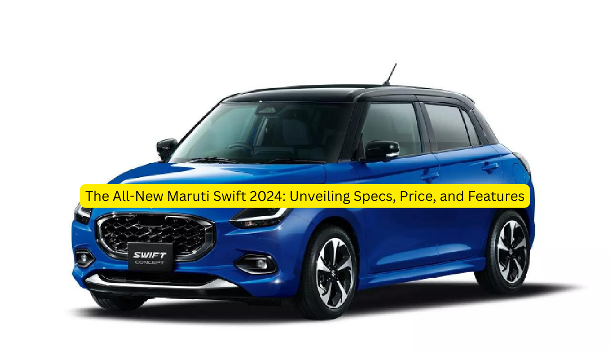 The All-New Maruti Swift 2024: Unveiling Specs, Price, and Features